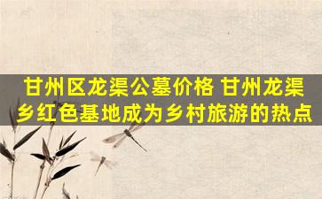 甘州区龙渠公墓价格 甘州龙渠乡红色基地成为乡村旅游的热点